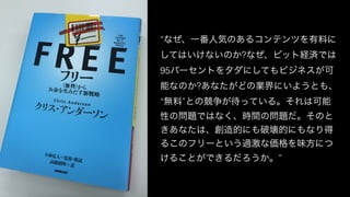 “なぜ、一番人気のあるコンテンツを有料に
してはいけないのか?なぜ、ビット経済では
95パーセントをタダにしてもビジネスが可
能なのか?あなたがどの業界にいようとも、
“無料”との競争が待っている。それは可能
性の問題ではなく、時間の問題だ。そのと
きあなたは、創造的にも破壊的にもなり得
るこのフリーという過激な価格を味方につ
けることができるだろうか。”
 