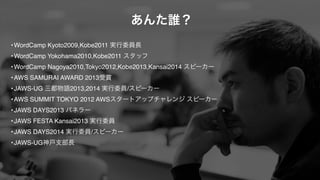 •WordCamp Kyoto2009,Kobe2011 実行委員長!
•WordCamp Yokohama2010,Kobe2011 スタッフ!
•WordCamp Nagoya2010,Tokyo2012,Kobe2013,Kansai2014 スピーカー!
•AWS SAMURAI AWARD 2013受賞!
•JAWS-UG 三都物語2013,2014 実行委員/スピーカー!
•AWS SUMMIT TOKYO 2012 AWSスタートアップチャレンジ スピーカー!
•JAWS DAYS2013 パネラー!
•JAWS FESTA Kansai2013 実行委員!
•JAWS DAYS2014 実行委員/スピーカー!
•JAWS-UG神戸支部長
あんた誰？
 