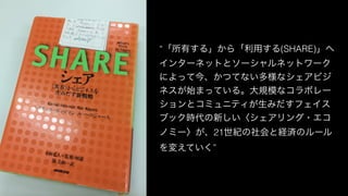 “「所有する」から「利用する(SHARE)」へ
インターネットとソーシャルネットワーク
によって今、かつてない多様なシェアビジ
ネスが始まっている。大規模なコラボレー
ションとコミュニティが生みだすフェイス
ブック時代の新しい〈シェアリング・エコ
ノミー〉が、21世紀の社会と経済のルール
を変えていく”
 
