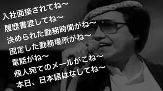 入社面接されてね∼!
履歴書渡してね∼ 
決められた勤務時間がね∼!
固定した勤務場所がね∼!
電話がね∼!
個人宛てのメールがこね∼!
本日、日本語はなしてね∼
 