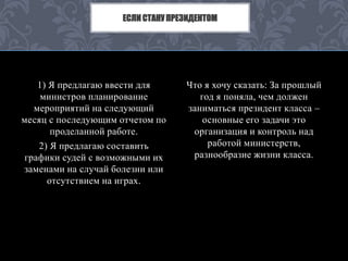 ЕСЛИ СТАНУ ПРЕЗИДЕНТОМ 
1) Я предлагаю ввести для 
министров планирование 
мероприятий на следующий 
месяц с последующим отчетом по 
проделанной работе. 
2) Я предлагаю составить 
графики судей с возможными их 
заменами на случай болезни или 
отсутствием на играх. 
Что я хочу сказать: За прошлый 
год я поняла, чем должен 
заниматься президент класса – 
основные его задачи это 
организация и контроль над 
работой министерств, 
разнообразие жизни класса. 
 