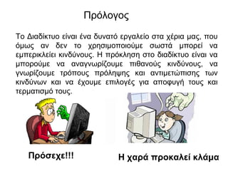 Πρόλογος 
Το Διαδίκτυο είναι ένα δυνατό εργαλείο στα χέρια μας, που 
όμως αν δεν το χρησιμοποιούμε σωστά μπορεί να 
εμπερικλείει κινδύνους. Η πρόκληση στο διαδίκτυο είναι να 
μπορούμε να αναγνωρίζουμε πιθανούς κινδύνους, να 
γνωρίζουμε τρόπους πρόληψης και αντιμετώπισης των 
κινδύνων και να έχουμε επιλογές για αποφυγή τους και 
τερματισμό τους. 
Πρόσεχε!!! Η χαρά προκαλεί κλάμα 
 