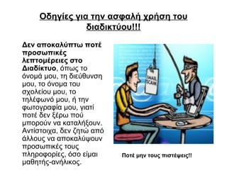 Οδηγίες για την ασφαλή χρήση του 
διαδικτύου!!! 
Δεν αποκαλύπτω ποτέ 
προσωπικές 
λεπτομέρειες στο 
Διαδίκτυο, όπως το 
όνομά μου, τη διεύθυνση 
μου, το όνομα του 
σχολείου μου, το 
τηλέφωνό μου, ή την 
φωτογραφία μου, γιατί 
ποτέ δεν ξέρω πού 
μπορούν να καταλήξουν. 
Αντίστοιχα, δεν ζητώ από 
άλλους να αποκαλύψουν 
προσωπικές τους 
πληροφορίες, όσο είμαι 
μαθητής-ανήλικος. 
Ποτέ μην τους πιστέψεις!! 
 