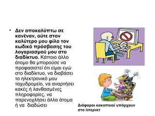 • Δεν αποκαλύπτω σε 
κανέναν, ούτε στον 
καλύτερο μου φίλο τον 
κωδικό πρόσβασης του 
λογαριασμού μου στο 
διαδίκτυο. Κάποιο άλλο 
άτομο θα μπορούσε να 
προφασιστεί ότι είμαι εγώ 
στο διαδίκτυο, να διαβάσει 
το ηλεκτρονικό μου 
ταχυδρομείο, να αναρτήσει 
κακές ή λανθασμένες 
πληροφορίες, να 
παρενοχλήσει άλλα άτομα 
ή να διαδώσει Διάφοροι κακοποιοί υπάρχουν 
στο ίντερνετ 
 