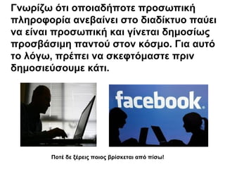 Γνωρίζω ότι οποιαδήποτε προσωπική 
πληροφορία ανεβαίνει στο διαδίκτυο παύει 
να είναι προσωπική και γίνεται δημοσίως 
προσβάσιμη παντού στον κόσμο. Για αυτό 
το λόγω, πρέπει να σκεφτόμαστε πριν 
δημοσιεύσουμε κάτι. 
Ποτέ δε ξέρεις ποιος βρίσκεται από πίσω! 
 
