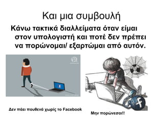 Και μια συμβουλή 
Κάνω τακτικά διαλλείματα όταν είμαι 
στον υπολογιστή και ποτέ δεν πρέπει 
να πορώνομαι/ εξαρτώμαι από αυτόν. 
Μην πορώνεσαι!! 
Δεν πάει πουθενά χωρίς το Facebook 

