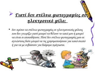  Γιατί δεν στέλνω φωτογραφίες σε 
ηλεκτρονικό φίλο; 
• Δεν πρέπει να στέλνω φωτογραφίες σε ηλεκτρονικούς φίλους 
που δεν γνωρίζω γιατί μπορεί να θέλουν το κακό μου ή μπορεί 
να είναι οι οποιοιδήποτε. Ποτέ δεν στέλνω φωτογραφίες μου σε 
αγνώστους διότι μπορεί να τις χρησιμοποιήσουν για κακό σκοπό 
ή για να με εκβιάσουν για διάφορα πράγματα. 
 