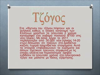 Στα «δίχτυα» του τζόγου πέφτουν και οι 
ανήλικοι, καθώς η ηλιακή κατανομή των 
Ελλήνων χρηστών τα τελευταία 2 χρόνια 
καταγράφει ένα σοβαρό ποσοστό 8/100 στις 
νέες ηλικίες. Με άλλα λόγια το 2011 
περισσότεροι από 30.000 νέοι (ηλικίας 14-20 
ετών) δήλωσαν ότι παίζουν στο Διαδίκτυο 
καζίνο, τυχερά παιχνίδια και στοιχήματα. Αυτά 
τα στοιχεία επιβεβαιώνουν τα ευρήματα και 
άλλων σχετικών ερευνών, σύμφωνα με τις 
οποίες ολοένα και περισσότεροι έφηβοι 
ενδίδουν τα τελευταία χρόνια στο ηλεκτρονικό 
τζόγο και μάλιστα με τάσεις εξάρτησης. 
 