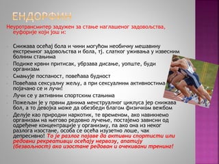 Неуротрансмитер задужен за стање наглашеног задовољства, 
еуфорије који још и: 
- Снижава осећај бола и чини могућом необичну мешавину 
екстремног задовољства и бола, тј. слатког уживања у извесним 
болним стањима 
- Подиже крвни притисак, убрзава дисање, уопште, буди 
организам 
- Смањује поспаност, повећава будност 
- Повећава сексуалну жељу, а при сексуалним активностима– 
појачано се и лучи! 
- Лучи се у активним спортским стањима 
- Пожељан је у првим данима менструалног циклуса јер снижава 
бол, а то девојка може да обезбеди благом физичком вежбом 
- Делује као природни наркотик, те временом, ако навикнемо 
организам на његово редовно лучење, постајемо зависни од 
одређене концентрације у организму, па ако она из неког 
разлога изостане, особа се осећа изузетно лоше, чак 
депресивно! То је разлог појаве да активни спортисти или 
редовни рекреативци осећају нервозу, апатију 
(безвољност) ако изостане редован и очекивани тренинг! 
 