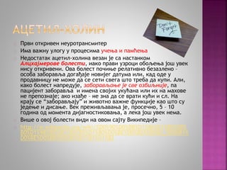 Први откривен неуротрансмитер 
Има важну улогу у процесима учења и памћења 
Недостатак ацетил-холина везан је са настанком 
Алцхајмерове болести, иако прави узроци обољења још увек 
нису откривени. Ова болест почиње релативно безазлено – 
особа заборавља догађаје новијег датума или, кад оде у 
продавницу не може да се сети свега што треба да купи. Али, 
како болест напредује, заборављање је све озбиљније, па 
пацијент заборавља и имена својих укућана или их на махове 
не препознаје; ако изађе – не зна да се врати кући и сл. На 
крају се “заборављају” и животно важне функције као што су 
једење и дисање. Век преживљавања је, просечно, 5 – 10 
година од момента дијагностиковања, а лека још увек нема. 
Више о овој болести види на овом сајту Википедије – 
http://sr.wikipedia.org/wiki/%D0%90%D0%BB%D1%86%D1%85%D0% 
B0%D1%98%D0%BC%D0%B5%D1%80%D0%BE%D0%B2%D0%B0_%D0%B1% 
D0%BE%D0%BB%D0%B5%D1%81%D1%82 
 