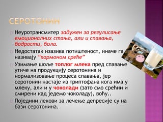 Неуротрансмитер задужен за регулисање 
емоционалних стања, али и спавања, 
бодрости, бола. 
Недостатак изазива потиштеност, иначе га 
називају “хормоном среће” 
Узимање шоље топлог млека пред спавање 
утиче на продукцију серотонина и 
нормализовање процеса спавања, јер 
серотонин настаје из триптофана кога има у 
млеку, али и у чоколади (зато смо срећни и 
смирени кад једемо чоколаду), воћу.. 
Поједини лекови за лечење депресије су на 
бази серотонина. 
 