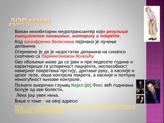 Важан инхибиторни неуротрансмитер који регулише 
емоционално понашање, моторику и покрете. 
Код шизофрених болесника појачано је лучење 
допамина 
Откривено је да је недостатак допамина на синапси 
скопчано са Паркинсоновом болешћу 
Ово обољење може да се јави и пре педесете године и 
карактерише га успореност пацијента, неспособност 
намерног покретања прстију, дрхтање руку, а касније и 
целог тела, лоша контрола покрета, а касније и потпуна 
немогућност њихове контроле. 
Познати амерички глумац Мајкл Џеј Фокс већ годинама 
болује од ове болести. 
Лека још увек нема. 
Више о томе – на овој адреси: 
http://sr.wikipedia.org/wiki/%D0%94%D0%BE%D0%BF%D0%B 
0%D0%BC%D0%B8%D0%BD 
 