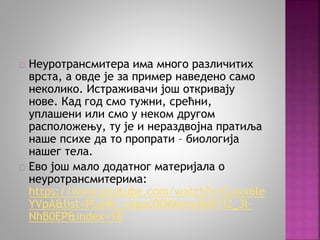 Неуротрансмитера има много различитих 
врста, а овде је за пример наведено само 
неколико. Истраживачи још откривају 
нове. Кад год смо тужни, срећни, 
уплашени или смо у неком другом 
расположењу, ту је и нераздвојна пратиља 
наше психе да то пропрати – биологија 
нашег тела. 
Ево још мало додатног материјала о 
неуротрансмитерима: 
https://www.youtube.com/watch?v=Cuwx6le 
YVpA&list=PLd4h_cXguc0OK6ma3IkR1I2_3l- 
NhB0EP&index=18 
