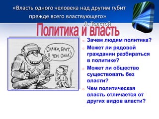 «Власть одного человека над другим губит 
прежде всего властвующего» 
Л. Толстой 
o Зачем людям политика? 
o Может ли рядовой 
гражданин разбираться 
в политике? 
o Может ли общество 
существовать без 
власти? 
o Чем политическая 
власть отличается от 
других видов власти? 
 