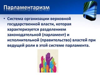 Парламентаризм 
• Система организации верховной 
государственной власти, которая 
характеризуется разделением 
законодательной (парламент) и 
исполнительной (правительство) властей при 
ведущей роли в этой системе парламента. 
 