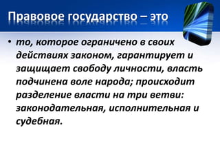Правовое государство – это 
• то, которое ограничено в своих 
действиях законом, гарантирует и 
защищает свободу личности, власть 
подчинена воле народа; происходит 
разделение власти на три ветви: 
законодательная, исполнительная и 
судебная. 
 
