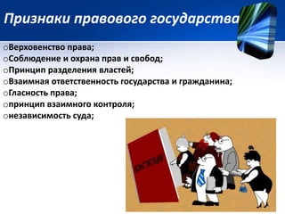 Признаки правового государства 
oВерховенство права; 
oСоблюдение и охрана прав и свобод; 
oПринцип разделения властей; 
oВзаимная ответственность государства и гражданина; 
oГласность права; 
oпринцип взаимного контроля; 
oнезависимость суда; 
 