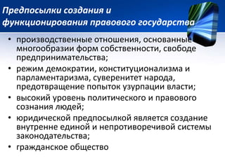 Предпосылки создания и 
функционирования правового государства 
• производственные отношения, основанные на 
многообразии форм собственности, свободе 
предпринимательства; 
• режим демократии, конституционализма и 
парламентаризма, суверенитет народа, 
предотвращение попыток узурпации власти; 
• высокий уровень политического и правового 
сознания людей; 
• юридической предпосылкой является создание 
внутренне единой и непротиворечивой системы 
законодательства; 
• гражданское общество 
 