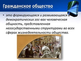 Гражданское общество 
• это формирующаяся и развивающаяся в 
демократических гос-вах человеческая 
общность, представленная 
негосударственными структурами во всех 
сферах жизнедеятельности общества. 
 