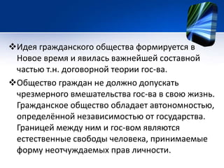 Идея гражданского общества формируется в 
Новое время и явилась важнейшей составной 
частью т.н. договорной теории гос-ва. 
Общество граждан не должно допускать 
чрезмерного вмешательства гос-ва в свою жизнь. 
Гражданское общество обладает автономностью, 
определённой независимостью от государства. 
Границей между ним и гос-вом являются 
естественные свободы человека, принимаемые 
форму неотчуждаемых прав личности. 
 