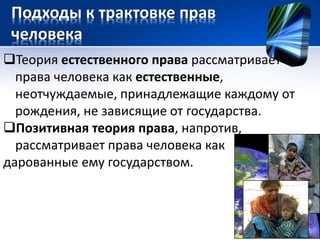 Подходы к трактовке прав 
человека 
Теория естественного права рассматривает 
права человека как естественные, 
неотчуждаемые, принадлежащие каждому от 
рождения, не зависящие от государства. 
Позитивная теория права, напротив, 
рассматривает права человека как 
дарованные ему государством. 
 