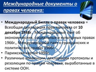 Международные документы о 
правах человека: 
• Международный Билль о правах человека = 
Всеобщая декларация прав человека от 10 
декабря 1948г., Международный пакт об 
экономических, социальных и культурных правах 
1966г., Международный пакт о гражданских и 
политических правах 1966г. 
• Парижская хартия 1990г. 
• Различные конвенции, декларации протоколы и 
резолюции по правам человека, выработанные в 
системе ООН. 
 