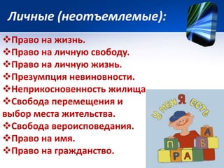 Личные (неотъемлемые): 
Право на жизнь. 
Право на личную свободу. 
Право на личную жизнь. 
Презумпция невиновности. 
Неприкосновенность жилища. 
Свобода перемещения и 
выбор места жительства. 
Свобода вероисповедания. 
Право на имя. 
Право на гражданство. 
 