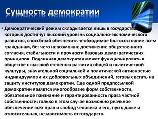 Сущность демократии 
• Демократический режим складывается лишь в государствах, в 
которых достигнут высокий уровень социально-экономического 
развития, способный обеспечить необходимое благосостояние всем 
гражданам, без чего невозможно достижение общественного 
согласия, стабильности и прочности базовых демократических 
принципов. Подлинная демократия может функционировать в 
обществе с высокой степенью развития общей и политической 
культуры, значительной социальной и политической активностью 
индивидуумов и их добровольных объединений, готовых встать на 
защиту институтов демократии. Еще одной предпосылкой 
демократии является многообразие форм собственности, 
обязательное признание и гарантированность права частной 
собственности: только в этом случае возможно реальное 
обеспечение всех прав и свобод человека и его, пусть даже и 
относительная, независимость от государств. 
 