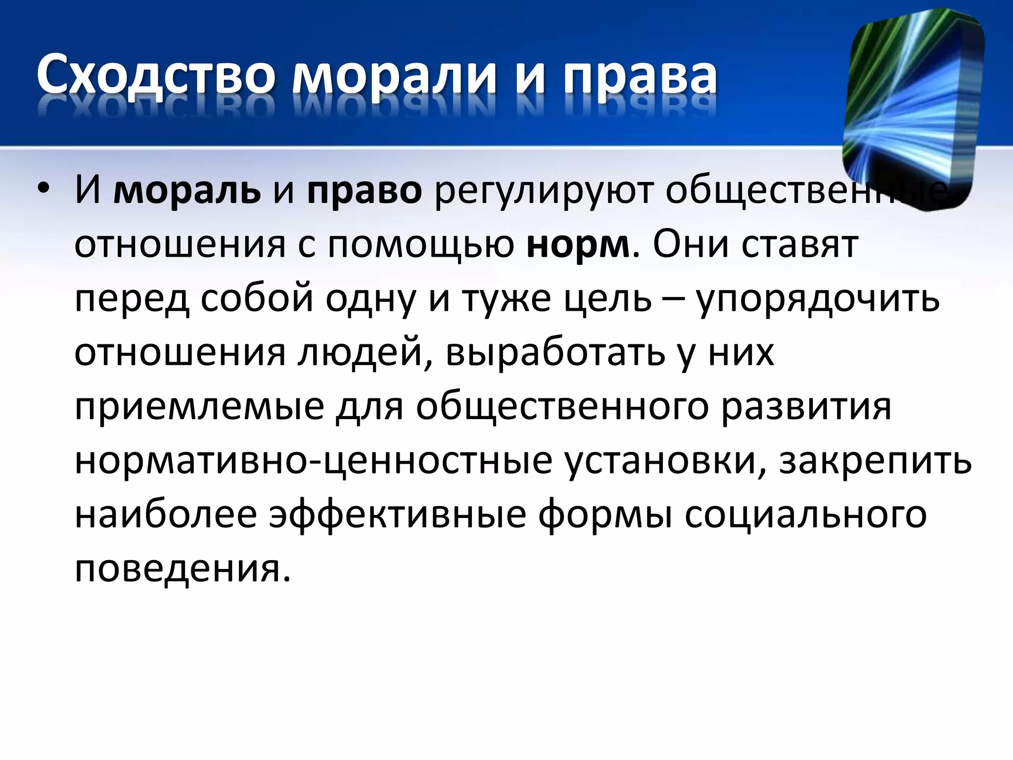 Сходство морали и права 
• И мораль и право регулируют общественные 
отношения с помощью норм. Они ставят 
перед собой одну и туже цель – упорядочить 
отношения людей, выработать у них 
приемлемые для общественного развития 
нормативно-ценностные установки, закрепить 
наиболее эффективные формы социального 
поведения. 
 
