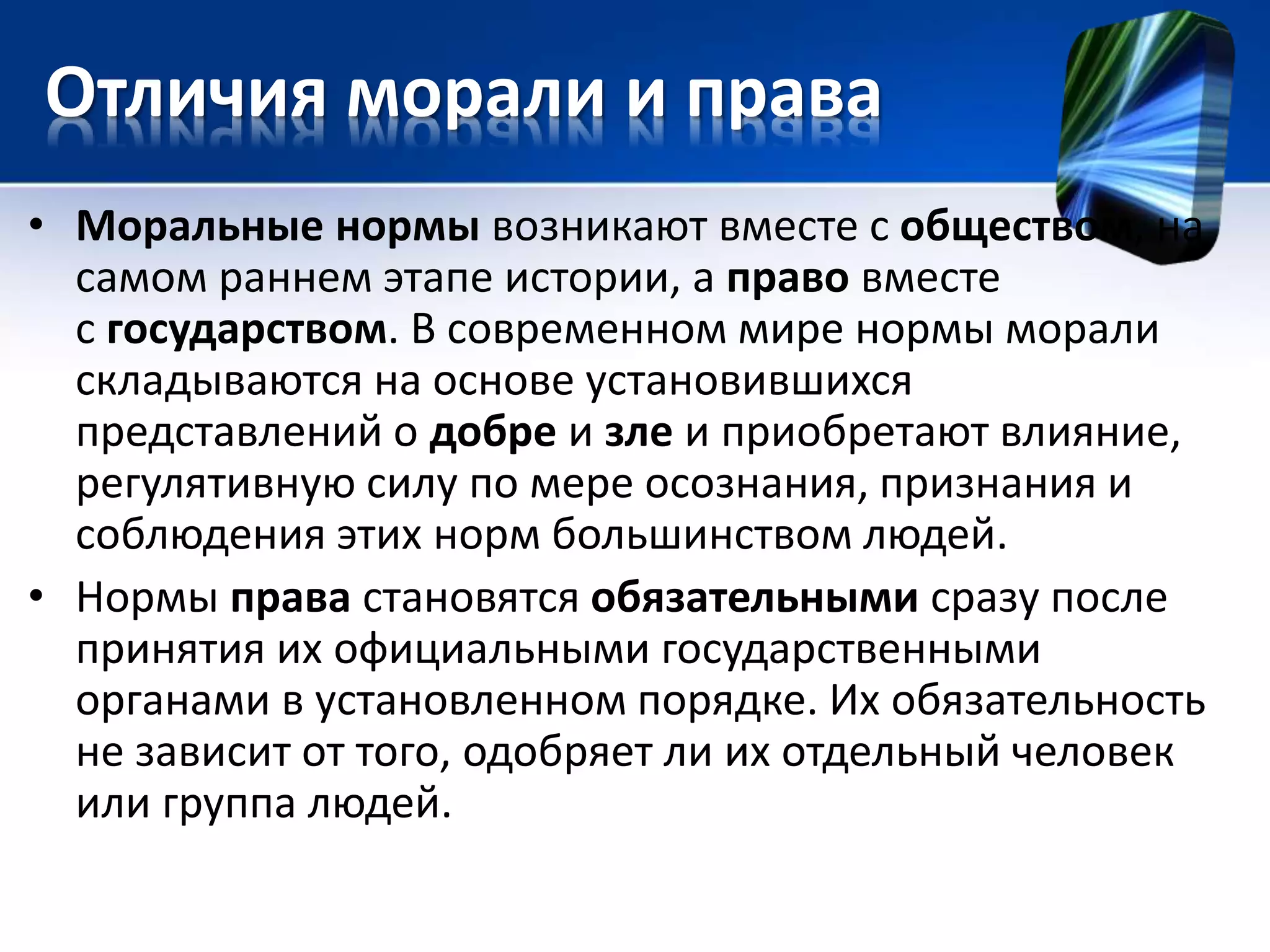 Отличия морали и права 
• Моральные нормы возникают вместе с обществом, на 
самом раннем этапе истории, а право вместе 
с государством. В современном мире нормы морали 
складываются на основе установившихся 
представлений о добре и зле и приобретают влияние, 
регулятивную силу по мере осознания, признания и 
соблюдения этих норм большинством людей. 
• Нормы права становятся обязательными сразу после 
принятия их официальными государственными 
органами в установленном порядке. Их обязательность 
не зависит от того, одобряет ли их отдельный человек 
или группа людей. 
 