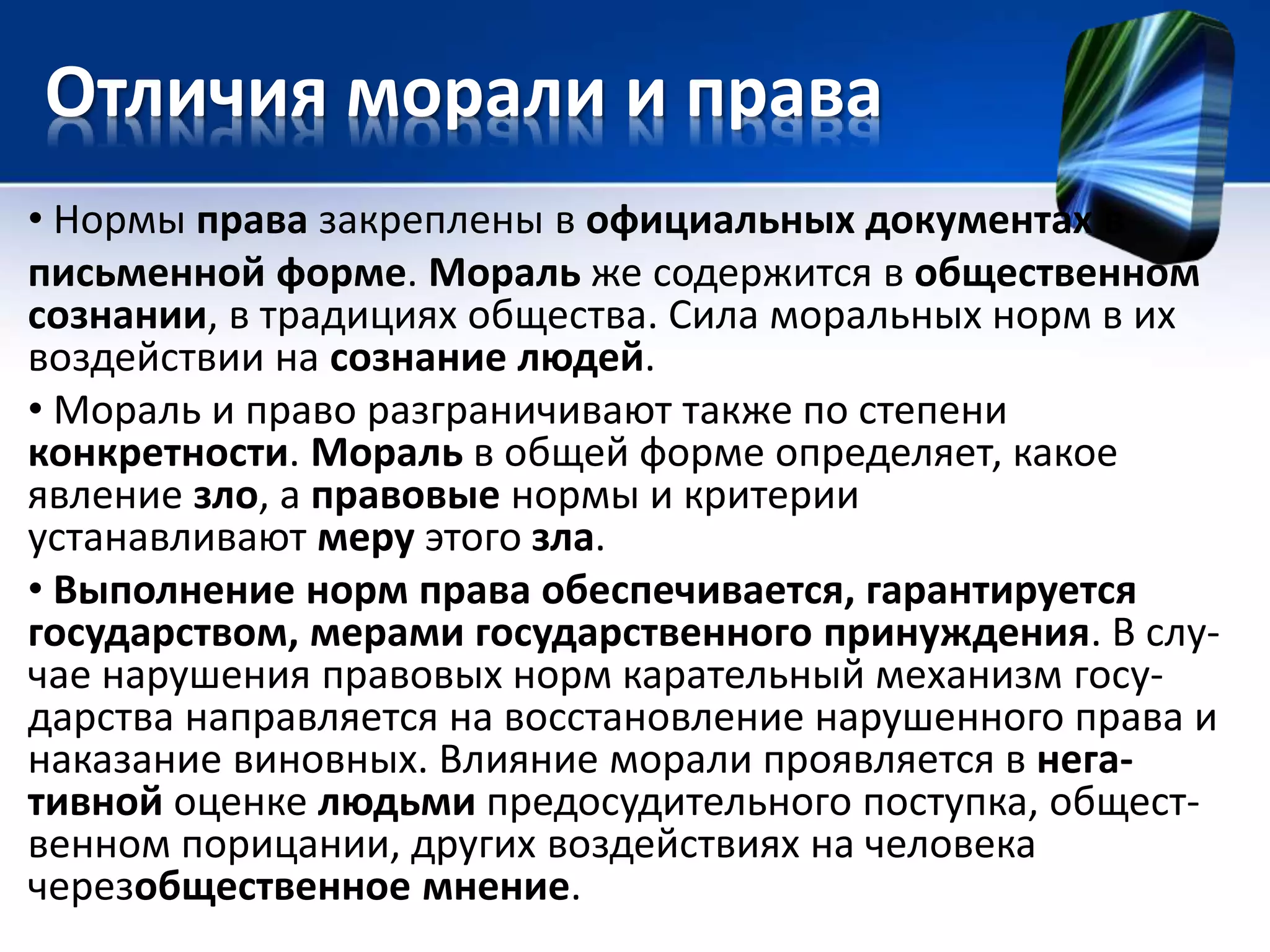 Отличия морали и права 
• Нормы права закреплены в официальных документах в 
письменной форме. Мораль же содержится в общественном 
сознании, в традициях общества. Сила моральных норм в их 
воздействии на сознание людей. 
• Мораль и право разграничивают также по степени 
конкретности. Мораль в общей форме определяет, какое 
явление зло, а правовые нормы и критерии 
устанавливают меру этого зла. 
• Выполнение норм права обеспечивается, гарантируется 
государством, мерами государственного принуждения. В слу- 
чае нарушения правовых норм карательный механизм госу- 
дарства направляется на восстановление нарушенного права и 
наказание виновных. Влияние морали проявляется в нега- 
тивной оценке людьми предосудительного поступка, общест- 
венном порицании, других воздействиях на человека 
черезобщественное мнение. 
 