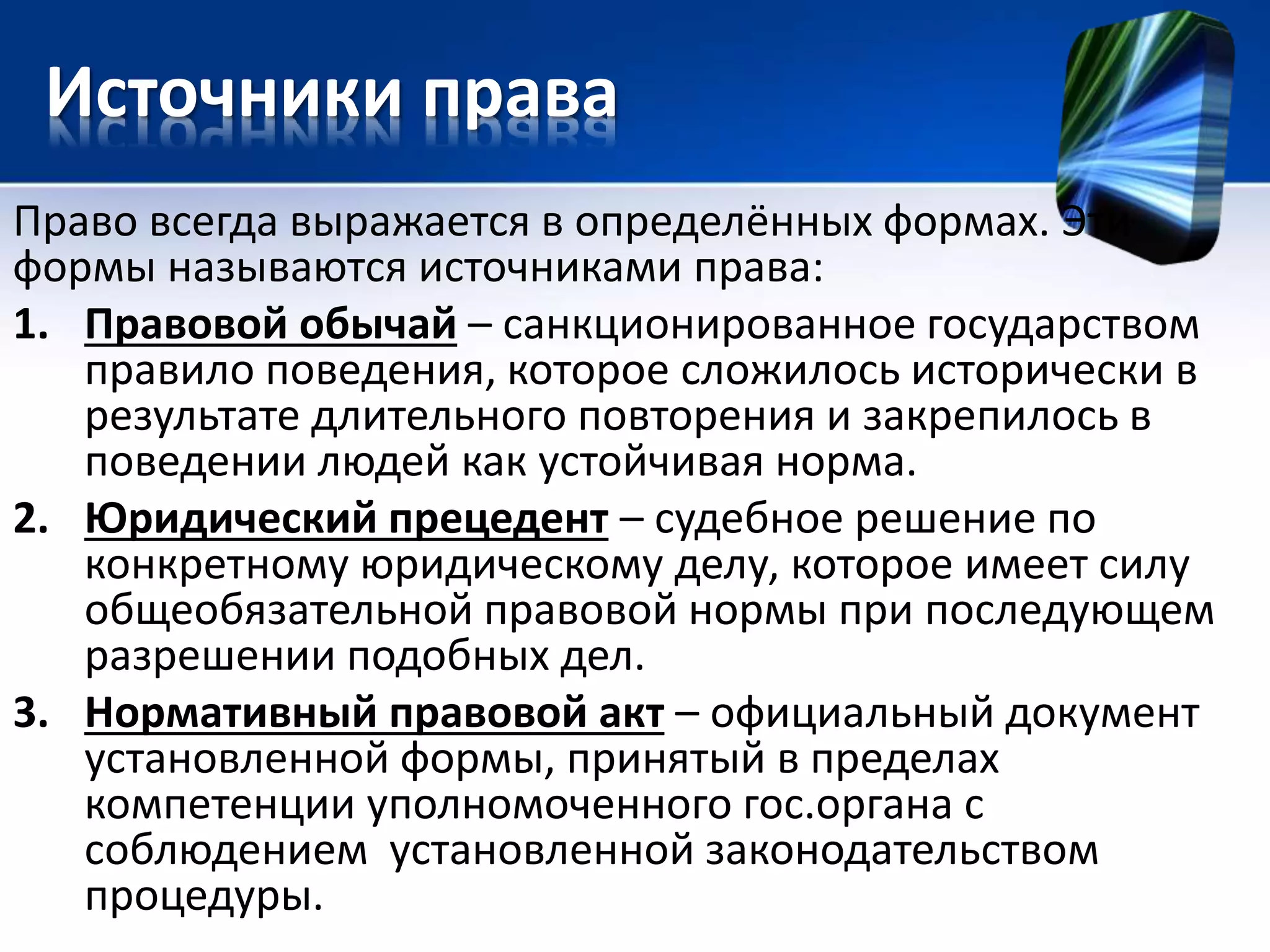 Источники права 
Право всегда выражается в определённых формах. Эти 
формы называются источниками права: 
1. Правовой обычай – санкционированное государством 
правило поведения, которое сложилось исторически в 
результате длительного повторения и закрепилось в 
поведении людей как устойчивая норма. 
2. Юридический прецедент – судебное решение по 
конкретному юридическому делу, которое имеет силу 
общеобязательной правовой нормы при последующем 
разрешении подобных дел. 
3. Нормативный правовой акт – официальный документ 
установленной формы, принятый в пределах 
компетенции уполномоченного гос.органа с 
соблюдением установленной законодательством 
процедуры. 
 