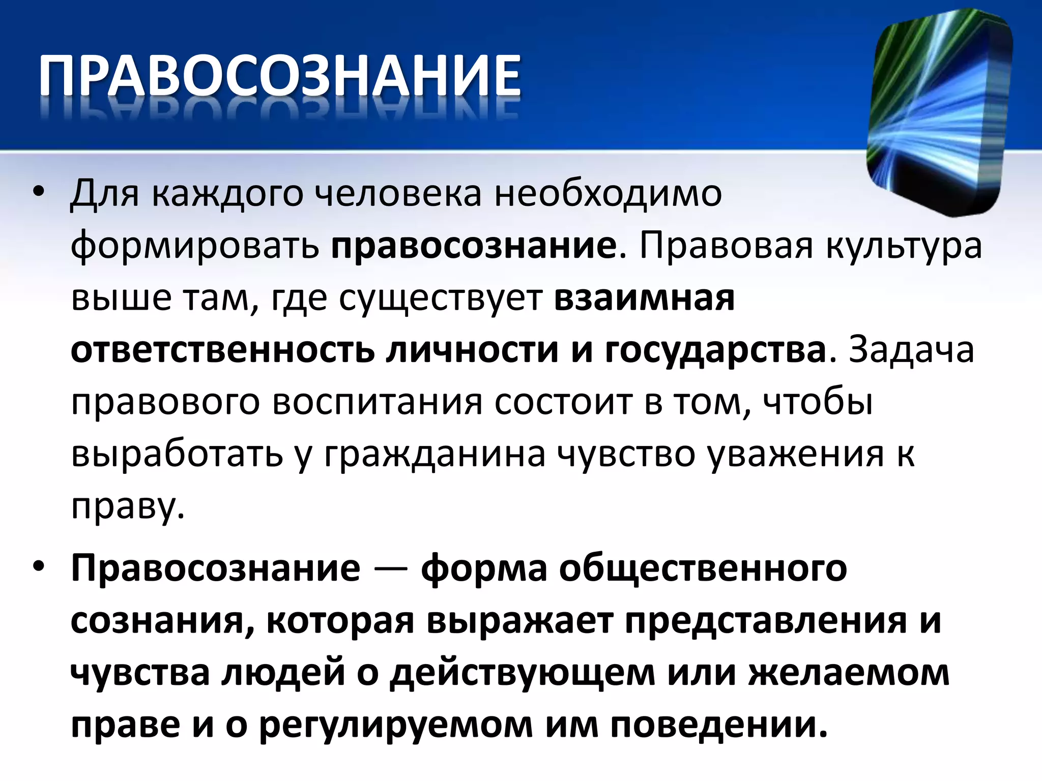 ПРАВОСОЗНАНИЕ 
• Для каждого человека необходимо 
формировать правосознание. Правовая культура 
выше там, где существует взаимная 
ответственность личности и государства. Задача 
правового воспитания состоит в том, чтобы 
выработать у гражданина чувство уважения к 
праву. 
• Правосознание — форма общественного 
сознания, которая выражает представления и 
чувства людей о действующем или желаемом 
праве и о регулируемом им поведении. 
 