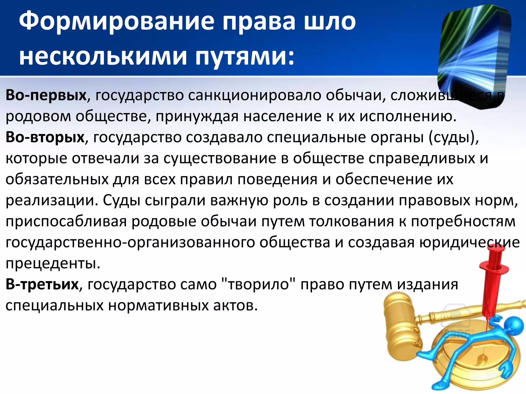 Формирование права шло 
несколькими путями: 
Во-первых, государство санкционировало обычаи, сложившиеся в 
родовом обществе, принуждая население к их исполнению. 
Во-вторых, государство создавало специальные органы (суды), 
которые отвечали за существование в обществе справедливых и 
обязательных для всех правил поведения и обеспечение их 
реализации. Суды сыграли важную роль в создании правовых норм, 
приспосабливая родовые обычаи путем толкования к потребностям 
государственно-организованного общества и создавая юридические 
прецеденты. 
В-третьих, государство само "творило" право путем издания 
специальных нормативных актов. 
 