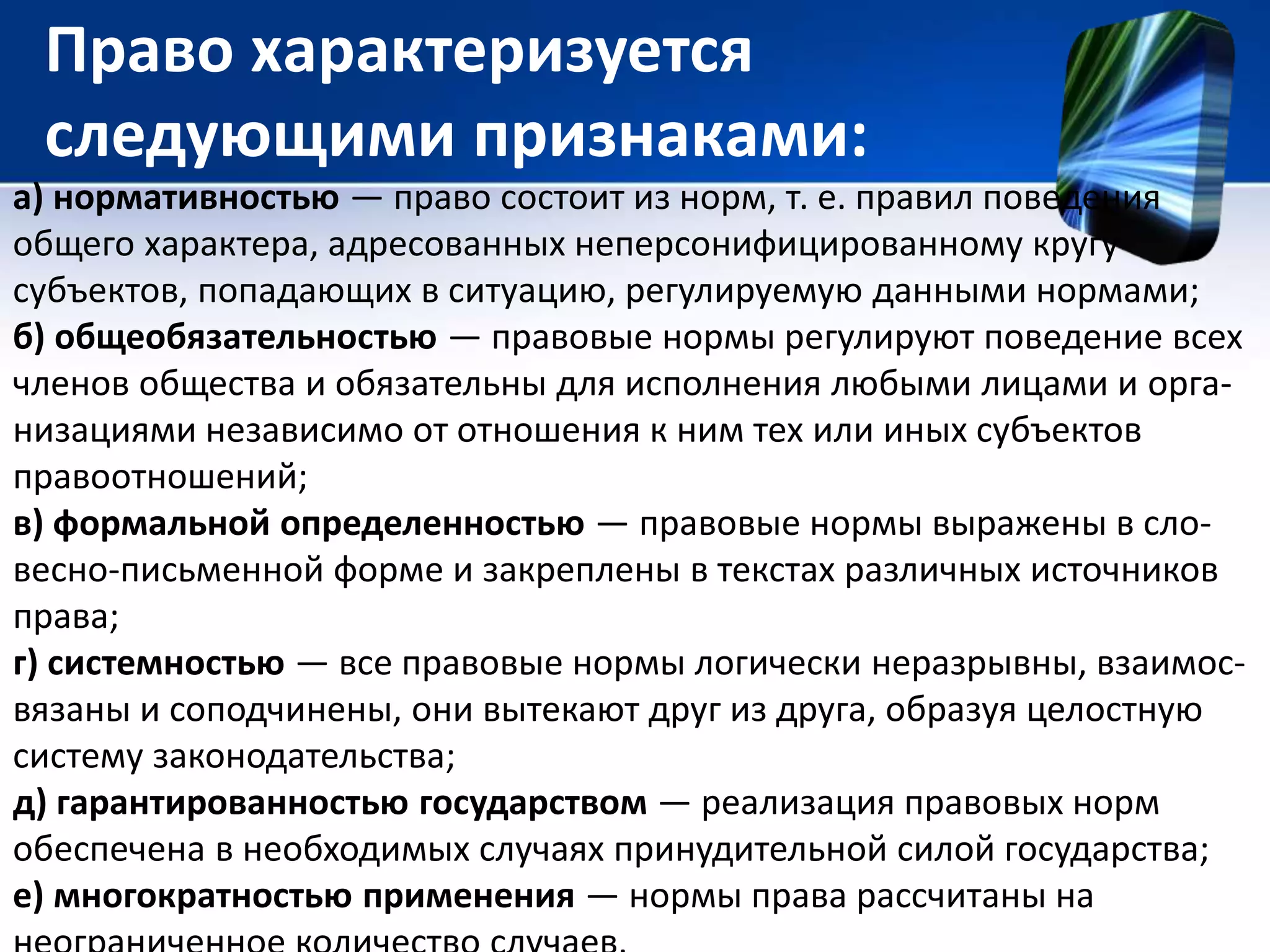 Право характеризуется 
следующими признаками: 
а) нормативностью — право состоит из норм, т. е. правил поведения 
общего характера, адресованных неперсонифицированному кругу 
субъектов, попадающих в ситуацию, регулируемую данными нормами; 
б) общеобязательностью — правовые нормы регулируют поведение всех 
членов общества и обязательны для исполнения любыми лицами и орга- 
низациями независимо от отношения к ним тех или иных субъектов 
правоотношений; 
в) формальной определенностью — правовые нормы выражены в сло- 
весно-письменной форме и закреплены в текстах различных источников 
права; 
г) системностью — все правовые нормы логически неразрывны, взаимос- 
вязаны и соподчинены, они вытекают друг из друга, образуя целостную 
систему законодательства; 
д) гарантированностью государством — реализация правовых норм 
обеспечена в необходимых случаях принудительной силой государства; 
е) многократностью применения — нормы права рассчитаны на 
неограниченное количество случаев. 
 