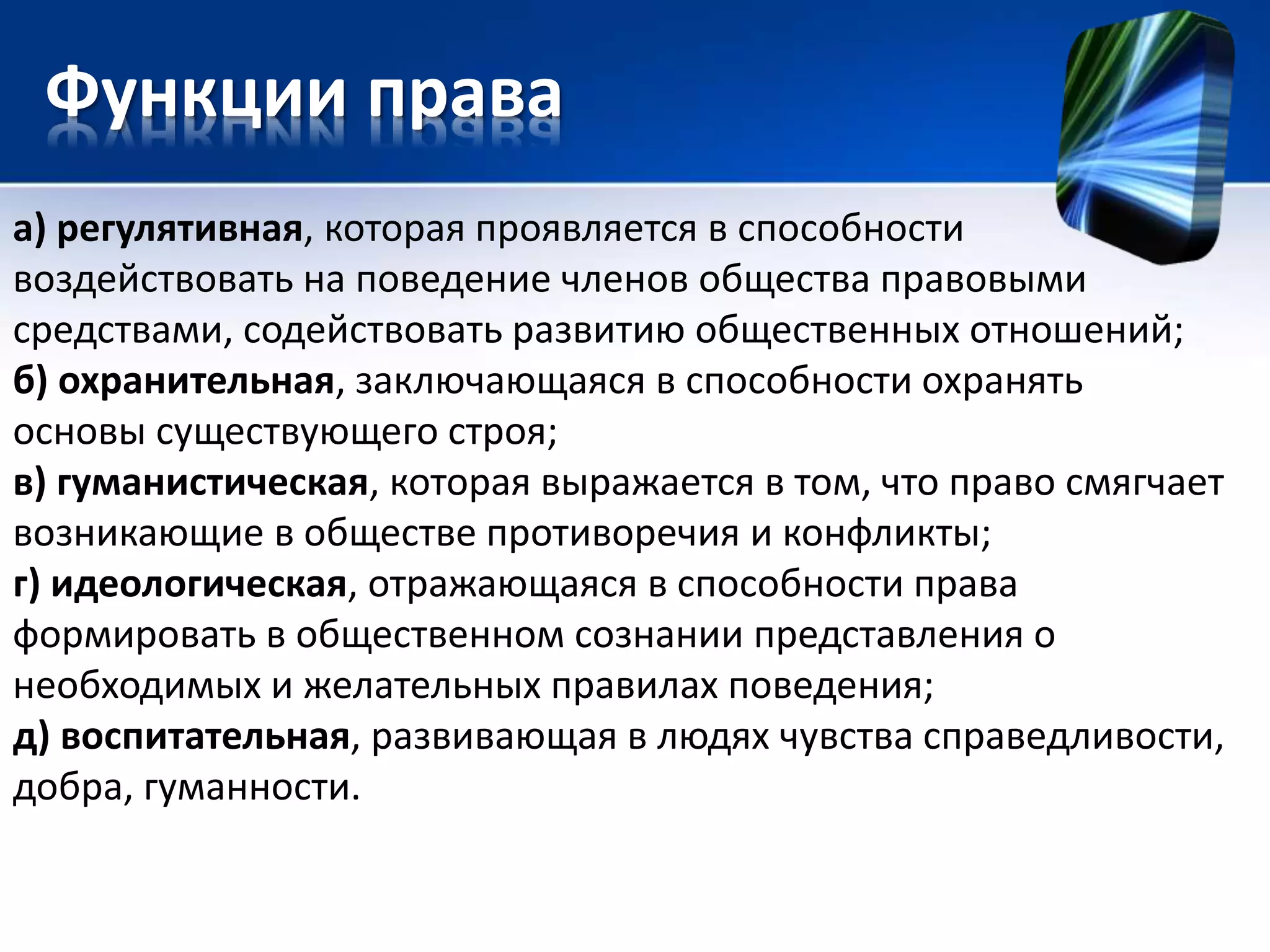 Функции права 
а) регулятивная, которая проявляется в способности 
воздействовать на поведение членов общества правовыми 
средствами, содействовать развитию общественных отношений; 
б) охранительная, заключающаяся в способности охранять 
основы существующего строя; 
в) гуманистическая, которая выражается в том, что право смягчает 
возникающие в обществе противоречия и конфликты; 
г) идеологическая, отражающаяся в способности права 
формировать в общественном сознании представления о 
необходимых и желательных правилах поведения; 
д) воспитательная, развивающая в людях чувства справедливости, 
добра, гуманности. 
 