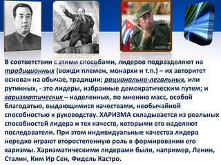 В соответствии с этими способами, лидеров подразделяют на 
традиционных (вожди племен, монархи и т.п.) – их авторитет 
основан на обычае, традиции; рационально-легальных, или 
рутинных, - это лидеры, избранные демократическим путем; и 
харизматических – наделенных, по мнению масс, особой 
благодатью, выдающимися качествами, необычайной 
способностью к руководству. ХАРИЗМА складывается из реальных 
способностей лидера и тех качеств, которыми его наделяют 
последователи. При этом индивидуальные качества лидера 
нередко играют второстепенную роль в формировании его 
харизмы. Харизматическими лидерами были, например, Ленин, 
Сталин, Ким Ир Сен, Фидель Кастро. 
 