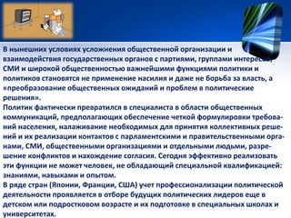 В нынешних условиях усложнения общественной организации и 
взаимодействия государственных органов с партиями, группами интересов, 
СМИ и широкой общественностью важнейшими функциями политики и 
политиков становятся не применение насилия и даже не борьба за власть, а 
«преобразование общественных ожиданий и проблем в политические 
решения». 
Политик фактически превратился в специалиста в области общественных 
коммуникаций, предполагающих обеспечение четкой формулировки требова- 
ний населения, налаживание необходимых для принятия коллективных реше- 
ний и их реализации контактов с парламентскими и правительственными орга- 
нами, СМИ, общественными организациями и отдельными людьми, разре- 
шение конфликтов и нахождение согласия. Сегодня эффективно реализовать 
эти функции не может человек, не обладающий специальной квалификацией: 
знаниями, навыками и опытом. 
В ряде стран (Японии, Франции, США) учет профессионализации политической 
деятельности проявляется в отборе будущих политических лидеров еще в 
детском или подростковом возрасте и их подготовке в специальных школах и 
университетах. 
 