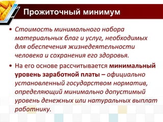 Прожиточный минимум 
• Стоимость минимального набора 
материальных благ и услуг, необходимых 
для обеспечения жизнедеятельности 
человека и сохранения его здоровья. 
• На его основе рассчитывается минимальный 
уровень заработной платы – официально 
установленный государством норматив, 
определяющий минимально допустимый 
уровень денежных или натуральных выплат 
работнику. 
 