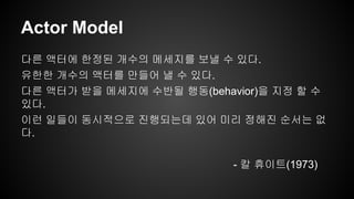 Actor Model 
다른 액터에 한정된 개수의 메세지를 보낼 수 있다. 
유한한 개수의 액터를 만들어 낼 수 있다. 
다른 액터가 받을 메세지에 수반될 행동(behavior)을 지정 할 수 
있다. 
이런 일들이 동시적으로 진행되는데 있어 미리 정해진 순서는 없 
다. 
- 칼 휴이트(1973) 
 