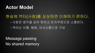Actor Model 
현실에 액터(사람)를 상상하면 이해하기 편하다. 
- 사람은 생각을 공유 못하고 전자우편으로 소통한다. 
- 액터는 이름, 행동, 의사소통으로 구성 
Message passing 
No shared memory 
 