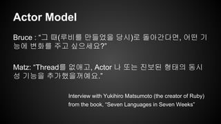 Actor Model 
Bruce : “그 때(루비를 만들었을 당시)로 돌아간다면, 어떤 기 
능에 변화를 주고 싶으세요?” 
Matz: “Thread를 없애고, Actor 나 또는 진보된 형태의 동시 
성 기능을 추가했을꺼예요.” 
Interview with Yukihiro Matsumoto (the creator of Ruby) 
from the book, “Seven Languages in Seven Weeks” 
 