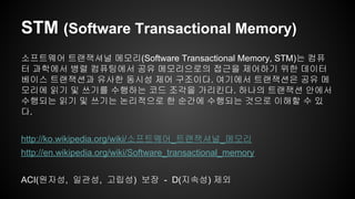 STM (Software Transactional Memory) 
소프트웨어 트랜잭셔널 메모리(Software Transactional Memory, STM)는 컴퓨 
터 과학에서 병렬 컴퓨팅에서 공유 메모리으로의 접근을 제어하기 위한 데이터 
베이스 트랜잭션과 유사한 동시성 제어 구조이다. 여기에서 트랜잭션은 공유 메 
모리에 읽기 및 쓰기를 수행하는 코드 조각을 가리킨다. 하나의 트랜잭션 안에서 
수행되는 읽기 및 쓰기는 논리적으로 한 순간에 수행되는 것으로 이해할 수 있 
다. 
http://ko.wikipedia.org/wiki/소프트웨어_트랜잭셔널_메모리 
http://en.wikipedia.org/wiki/Software_transactional_memory 
ACI(원자성, 일관성, 고립성) 보장 - D(지속성) 제외 
 