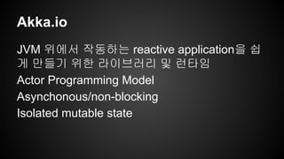 Akka.io 
JVM 위에서 작동하는 reactive application을 쉽 
게 만들기 위한 라이브러리 및 런타임 
Actor Programming Model 
Asynchonous/non-blocking 
Isolated mutable state 
 