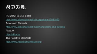 참고자료. 
[H3 2012] 꽃보다 Scala 
http://www.slideshare.net/kthcorp/scala-15041890 
Actors and Threads 
http://www.slideshare.net/mperham/actors-and-threads 
Akka.io 
http://akka.io/ 
The Reactive Manifesto 
http://www.reactivemanifesto.org/ 
