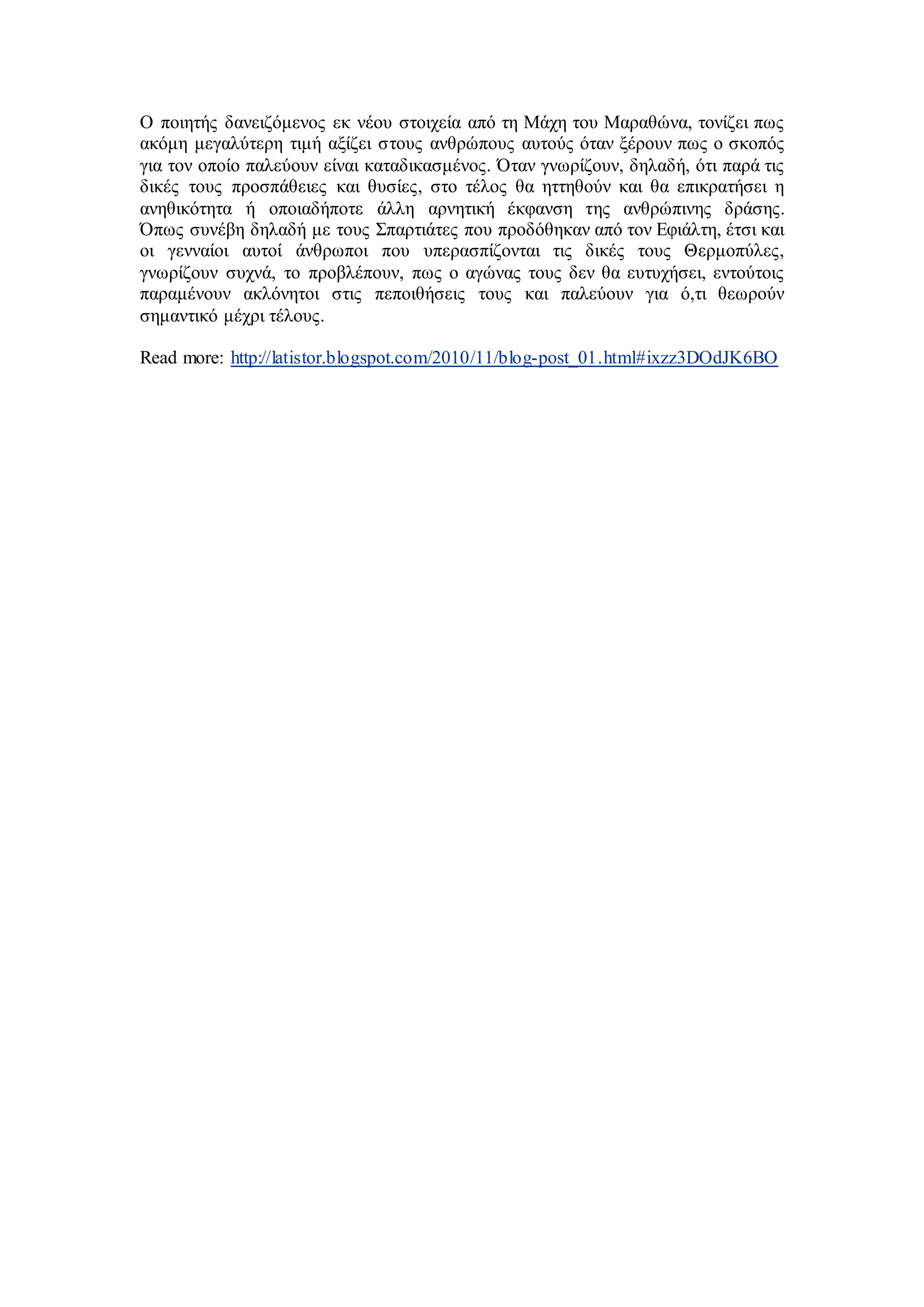 Ο ποιητής δανειζόμενος εκ νέου στοιχεία από τη Μάχη του Μαραθώνα, τονίζει πως 
ακόμη μεγαλύτερη τιμή αξίζει στους ανθρώπους αυτούς όταν ξέρουν πως ο σκοπός 
για τον οποίο παλεύουν είναι καταδικασμένος. Όταν γνωρίζουν, δηλαδή, ότι παρά τις 
δικές τους προσπάθειες και θυσίες, στο τέλος θα ηττηθούν και θα επικρατήσει η 
ανηθικότητα ή οποιαδήποτε άλλη αρνητική έκφανση της ανθρώπινης δράσης. 
Όπως συνέβη δηλαδή με τους Σπαρτιάτες που προδόθηκαν από τον Εφιάλτη, έτσι και 
οι γενναίοι αυτοί άνθρωποι που υπερασπίζονται τις δικές τους Θερμοπύλες, 
γνωρίζουν συχνά, το προβλέπουν, πως ο αγώνας τους δεν θα ευτυχήσει, εντούτοις 
παραμένουν ακλόνητοι στις πεποιθήσεις τους και παλεύουν για ό,τι θεωρούν 
σημαντικό μέχρι τέλους. 
Read more: http://latistor.blogspot.com/2010/11/blog-post_01.html#ixzz3DOdJK6BO 
