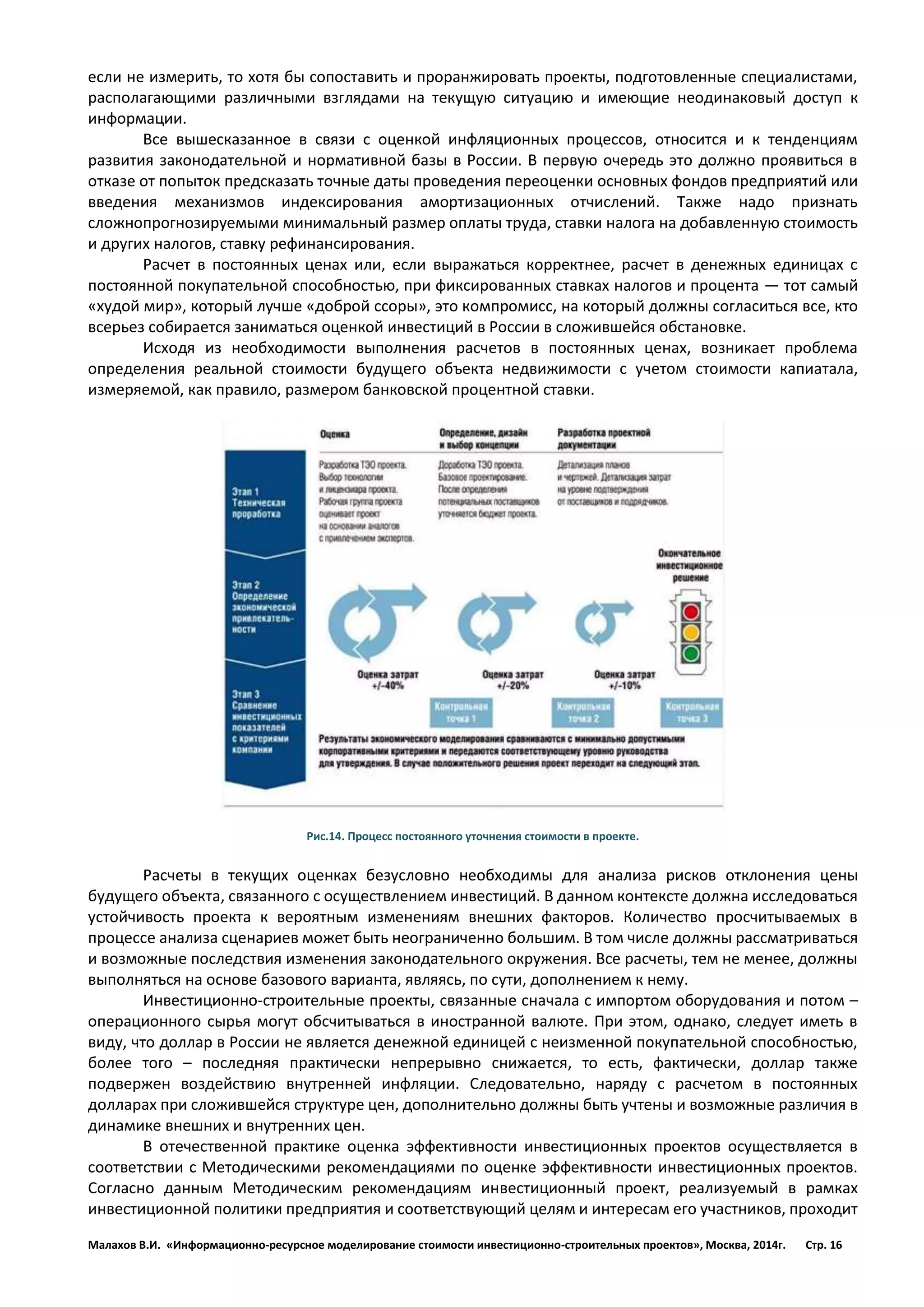Малахов В.И. «Информационно-ресурсное моделирование стоимости инвестиционно-строительных проектов», Москва, 2014г. Стр. 16 
если не измерить, то хотя бы сопоставить и проранжировать проекты, подготовленные специалистами, располагающими различными взглядами на текущую ситуацию и имеющие неодинаковый доступ к информации. 
Все вышесказанное в связи с оценкой инфляционных процессов, относится и к тенденциям развития законодательной и нормативной базы в России. В первую очередь это должно проявиться в отказе от попыток предсказать точные даты проведения переоценки основных фондов предприятий или введения механизмов индексирования амортизационных отчислений. Также надо признать сложнопрогнозируемыми минимальный размер оплаты труда, ставки налога на добавленную стоимость и других налогов, ставку рефинансирования. 
Расчет в постоянных ценах или, если выражаться корректнее, расчет в денежных единицах с постоянной покупательной способностью, при фиксированных ставках налогов и процента — тот самый «худой мир», который лучше «доброй ссоры», это компромисс, на который должны согласиться все, кто всерьез собирается заниматься оценкой инвестиций в России в сложившейся обстановке. 
Исходя из необходимости выполнения расчетов в постоянных ценах, возникает проблема определения реальной стоимости будущего объекта недвижимости с учетом стоимости капиатала, измеряемой, как правило, размером банковской процентной ставки. 
Рис.14. Процесс постоянного уточнения стоимости в проекте. 
Расчеты в текущих оценках безусловно необходимы для анализа рисков отклонения цены будущего объекта, связанного с осуществлением инвестиций. В данном контексте должна исследоваться устойчивость проекта к вероятным изменениям внешних факторов. Количество просчитываемых в процессе анализа сценариев может быть неограниченно большим. В том числе должны рассматриваться и возможные последствия изменения законодательного окружения. Все расчеты, тем не менее, должны выполняться на основе базового варианта, являясь, по сути, дополнением к нему. 
Инвестиционно-строительные проекты, связанные сначала с импортом оборудования и потом – операционного сырья могут обсчитываться в иностранной валюте. При этом, однако, следует иметь в виду, что доллар в России не является денежной единицей с неизменной покупательной способностью, более того – последняя практически непрерывно снижается, то есть, фактически, доллар также подвержен воздействию внутренней инфляции. Следовательно, наряду с расчетом в постоянных долларах при сложившейся структуре цен, дополнительно должны быть учтены и возможные различия в динамике внешних и внутренних цен. 
В отечественной практике оценка эффективности инвестиционных проектов осуществляется в соответствии с Методическими рекомендациями по оценке эффективности инвестиционных проектов. Согласно данным Методическим рекомендациям инвестиционный проект, реализуемый в рамках инвестиционной политики предприятия и соответствующий целям и интересам его участников, проходит  