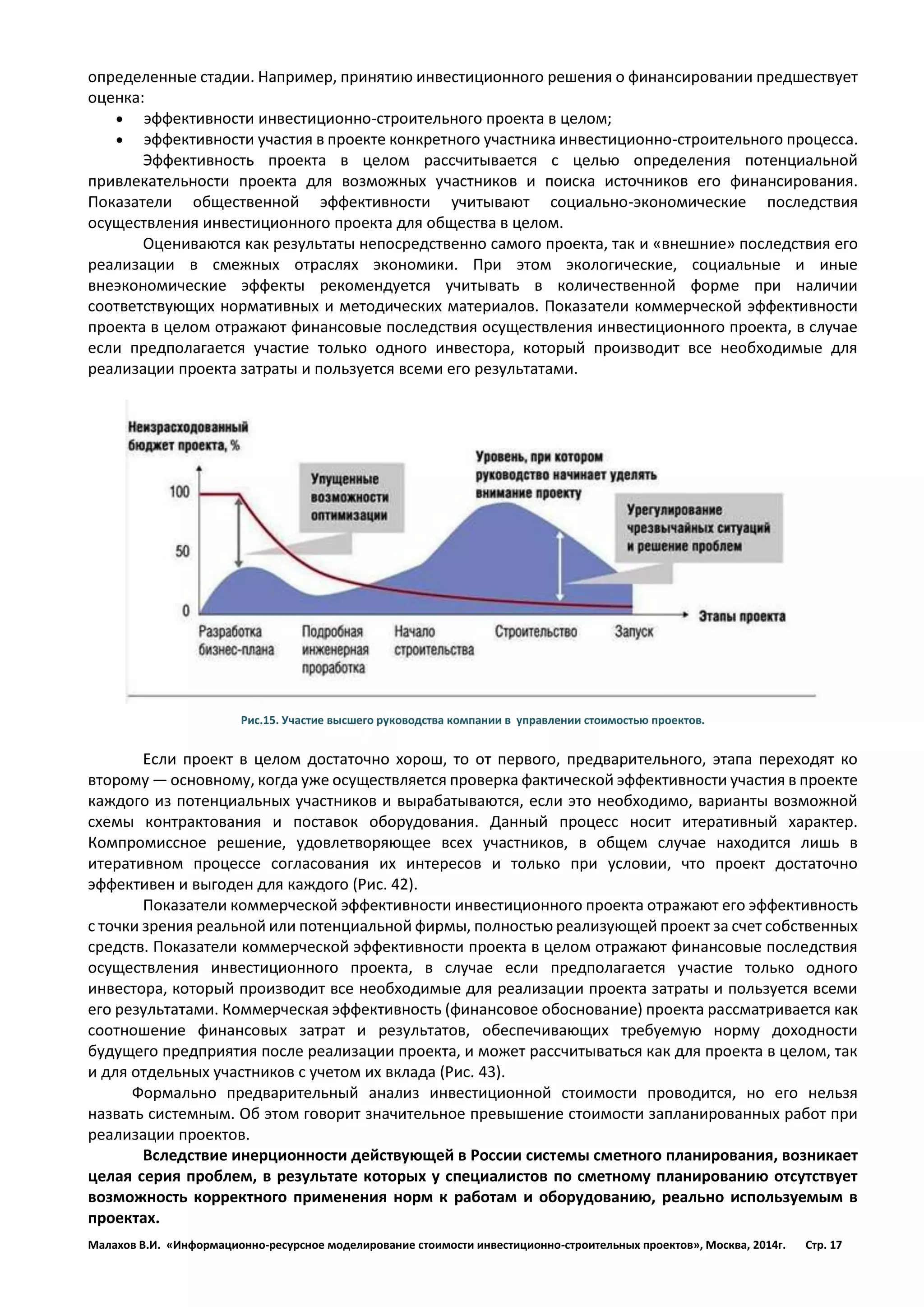 Малахов В.И. «Информационно-ресурсное моделирование стоимости инвестиционно-строительных проектов», Москва, 2014г. Стр. 17 
определенные стадии. Например, принятию инвестиционного решения о финансировании предшествует оценка: 
 эффективности инвестиционно-строительного проекта в целом; 
 эффективности участия в проекте конкретного участника инвестиционно-строительного процесса. 
Эффективность проекта в целом рассчитывается с целью определения потенциальной привлекательности проекта для возможных участников и поиска источников его финансирования. Показатели общественной эффективности учитывают социально-экономические последствия осуществления инвестиционного проекта для общества в целом. 
Оцениваются как результаты непосредственно самого проекта, так и «внешние» последствия его реализации в смежных отраслях экономики. При этом экологические, социальные и иные внеэкономические эффекты рекомендуется учитывать в количественной форме при наличии соответствующих нормативных и методических материалов. Показатели коммерческой эффективности проекта в целом отражают финансовые последствия осуществления инвестиционного проекта, в случае если предполагается участие только одного инвестора, который производит все необходимые для реализации проекта затраты и пользуется всеми его результатами. 
Рис.15. Участие высшего руководства компании в управлении стоимостью проектов. 
Если проект в целом достаточно хорош, то от первого, предварительного, этапа переходят ко второму — основному, когда уже осуществляется проверка фактической эффективности участия в проекте каждого из потенциальных участников и вырабатываются, если это необходимо, варианты возможной схемы контрактования и поставок оборудования. Данный процесс носит итеративный характер. Компромиссное решение, удовлетворяющее всех участников, в общем случае находится лишь в итеративном процессе согласования их интересов и только при условии, что проект достаточно эффективен и выгоден для каждого (Рис. 42). 
Показатели коммерческой эффективности инвестиционного проекта отражают его эффективность с точки зрения реальной или потенциальной фирмы, полностью реализующей проект за счет собственных средств. Показатели коммерческой эффективности проекта в целом отражают финансовые последствия осуществления инвестиционного проекта, в случае если предполагается участие только одного инвестора, который производит все необходимые для реализации проекта затраты и пользуется всеми его результатами. Коммерческая эффективность (финансовое обоснование) проекта рассматривается как соотношение финансовых затрат и результатов, обеспечивающих требуемую норму доходности будущего предприятия после реализации проекта, и может рассчитываться как для проекта в целом, так и для отдельных участников с учетом их вклада (Рис. 43). 
Формально предварительный анализ инвестиционной стоимости проводится, но его нельзя назвать системным. Об этом говорит значительное превышение стоимости запланированных работ при реализации проектов. 
Вследствие инерционности действующей в России системы сметного планирования, возникает целая серия проблем, в результате которых у специалистов по сметному планированию отсутствует возможность корректного применения норм к работам и оборудованию, реально используемым в проектах.  