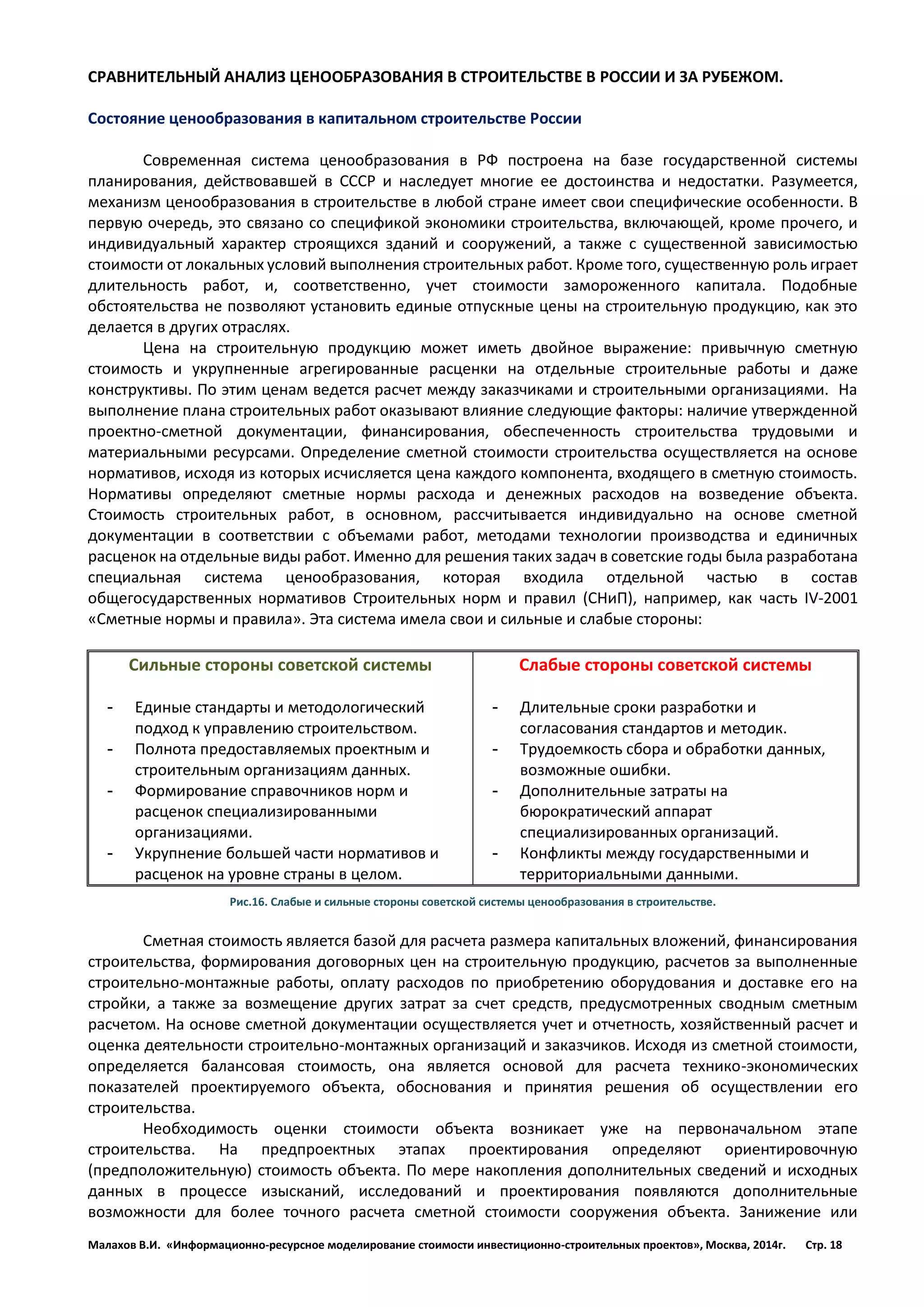 Малахов В.И. «Информационно-ресурсное моделирование стоимости инвестиционно-строительных проектов», Москва, 2014г. Стр. 18 
СРАВНИТЕЛЬНЫЙ АНАЛИЗ ЦЕНООБРАЗОВАНИЯ В СТРОИТЕЛЬСТВЕ В РОССИИ И ЗА РУБЕЖОМ. 
Состояние ценообразования в капитальном строительстве России 
Современная система ценообразования в РФ построена на базе государственной системы планирования, действовавшей в СССР и наследует многие ее достоинства и недостатки. Разумеется, механизм ценообразования в строительстве в любой стране имеет свои специфические особенности. В первую очередь, это связано со спецификой экономики строительства, включающей, кроме прочего, и индивидуальный характер строящихся зданий и сооружений, а также с существенной зависимостью стоимости от локальных условий выполнения строительных работ. Кроме того, существенную роль играет длительность работ, и, соответственно, учет стоимости замороженного капитала. Подобные обстоятельства не позволяют установить единые отпускные цены на строительную продукцию, как это делается в других отраслях. 
Цена на строительную продукцию может иметь двойное выражение: привычную сметную стоимость и укрупненные агрегированные расценки на отдельные строительные работы и даже конструктивы. По этим ценам ведется расчет между заказчиками и строительными организациями. На выполнение плана строительных работ оказывают влияние следующие факторы: наличие утвержденной проектно-сметной документации, финансирования, обеспеченность строительства трудовыми и материальными ресурсами. Определение сметной стоимости строительства осуществляется на основе нормативов, исходя из которых исчисляется цена каждого компонента, входящего в сметную стоимость. Нормативы определяют сметные нормы расхода и денежных расходов на возведение объекта. Стоимость строительных работ, в основном, рассчитывается индивидуально на основе сметной документации в соответствии с объемами работ, методами технологии производства и единичных расценок на отдельные виды работ. Именно для решения таких задач в советские годы была разработана специальная система ценообразования, которая входила отдельной частью в состав общегосударственных нормативов Строительных норм и правил (СНиП), например, как часть IV-2001 «Сметные нормы и правила». Эта система имела свои и сильные и слабые стороны: 
Сильные стороны советской системы 
- Единые стандарты и методологический подход к управлению строительством. 
- Полнота предоставляемых проектным и строительным организациям данных. 
- Формирование справочников норм и расценок специализированными организациями. 
- Укрупнение большей части нормативов и расценок на уровне страны в целом. 
Слабые стороны советской системы 
- Длительные сроки разработки и согласования стандартов и методик. 
- Трудоемкость сбора и обработки данных, возможные ошибки. 
- Дополнительные затраты на бюрократический аппарат специализированных организаций. 
- Конфликты между государственными и территориальными данными. 
Рис.16. Слабые и сильные стороны советской системы ценообразования в строительстве. 
Сметная стоимость является базой для расчета размера капитальных вложений, финансирования строительства, формирования договорных цен на строительную продукцию, расчетов за выполненные строительно-монтажные работы, оплату расходов по приобретению оборудования и доставке его на стройки, а также за возмещение других затрат за счет средств, предусмотренных сводным сметным расчетом. На основе сметной документации осуществляется учет и отчетность, хозяйственный расчет и оценка деятельности строительно-монтажных организаций и заказчиков. Исходя из сметной стоимости, определяется балансовая стоимость, она является основой для расчета технико-экономических показателей проектируемого объекта, обоснования и принятия решения об осуществлении его строительства. 
Необходимость оценки стоимости объекта возникает уже на первоначальном этапе строительства. На предпроектных этапах проектирования определяют ориентировочную (предположительную) стоимость объекта. По мере накопления дополнительных сведений и исходных данных в процессе изысканий, исследований и проектирования появляются дополнительные возможности для более точного расчета сметной стоимости сооружения объекта. Занижение или  