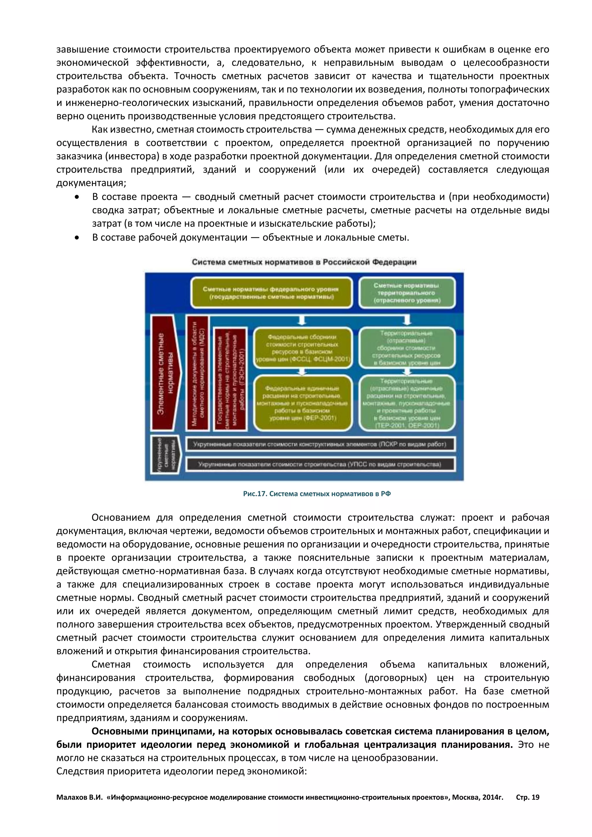 Малахов В.И. «Информационно-ресурсное моделирование стоимости инвестиционно-строительных проектов», Москва, 2014г. Стр. 19 
завышение стоимости строительства проектируемого объекта может привести к ошибкам в оценке его экономической эффективности, а, следовательно, к неправильным выводам о целесообразности строительства объекта. Точность сметных расчетов зависит от качества и тщательности проектных разработок как по основным сооружениям, так и по технологии их возведения, полноты топографических и инженерно-геологических изысканий, правильности определения объемов работ, умения достаточно верно оценить производственные условия предстоящего строительства. 
Как известно, сметная стоимость строительства — сумма денежных средств, необходимых для его осуществления в соответствии с проектом, определяется проектной организацией по поручению заказчика (инвестора) в ходе разработки проектной документации. Для определения сметной стоимости строительства предприятий, зданий и сооружений (или их очередей) составляется следующая документация; 
 В составе проекта — сводный сметный расчет стоимости строительства и (при необходимости) сводка затрат; объектные и локальные сметные расчеты, сметные расчеты на отдельные виды затрат (в том числе на проектные и изыскательские работы); 
 В составе рабочей документации — объектные и локальные сметы. 
Рис.17. Система сметных нормативов в РФ 
Основанием для определения сметной стоимости строительства служат: проект и рабочая документация, включая чертежи, ведомости объемов строительных и монтажных работ, спецификации и ведомости на оборудование, основные решения по организации и очередности строительства, принятые в проекте организации строительства, а также пояснительные записки к проектным материалам, действующая сметно-нормативная база. В случаях когда отсутствуют необходимые сметные нормативы, а также для специализированных строек в составе проекта могут использоваться индивидуальные сметные нормы. Сводный сметный расчет стоимости строительства предприятий, зданий и сооружений или их очередей является документом, определяющим сметный лимит средств, необходимых для полного завершения строительства всех объектов, предусмотренных проектом. Утвержденный сводный сметный расчет стоимости строительства служит основанием для определения лимита капитальных вложений и открытия финансирования строительства. 
Сметная стоимость используется для определения объема капитальных вложений, финансирования строительства, формирования свободных (договорных) цен на строительную продукцию, расчетов за выполнение подрядных строительно-монтажных работ. На базе сметной стоимости определяется балансовая стоимость вводимых в действие основных фондов по построенным предприятиям, зданиям и сооружениям. 
Основными принципами, на которых основывалась советская система планирования в целом, были приоритет идеологии перед экономикой и глобальная централизация планирования. Это не могло не сказаться на строительных процессах, в том числе на ценообразовании. 
Следствия приоритета идеологии перед экономикой:  